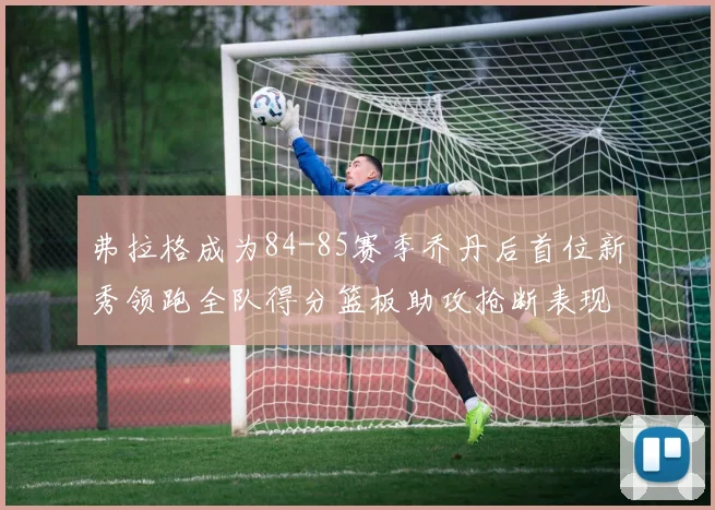 弗拉格成为84-85赛季乔丹后首位新秀领跑全队得分篮板助攻抢断表现出色