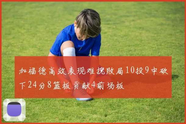 加福德高效表现难挽败局10投9中砍下24分8篮板贡献4前场板