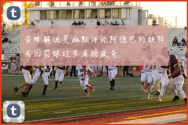 黄蜂解说员幽默评论阿德巴约缺阵或因罚球过多肩膀疲惫