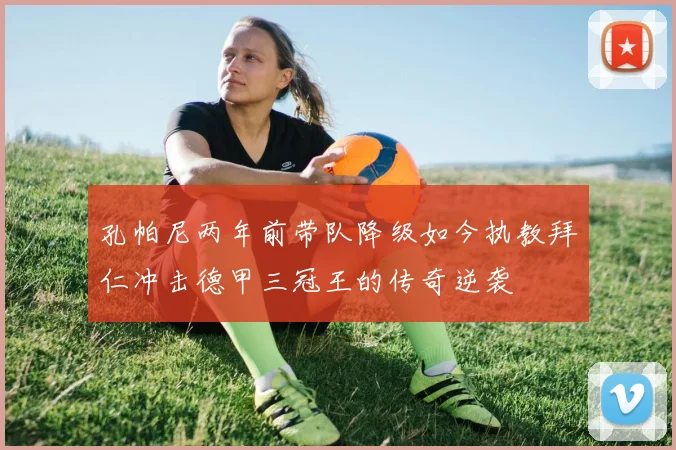 孔帕尼两年前带队降级如今执教拜仁冲击德甲三冠王的传奇逆袭