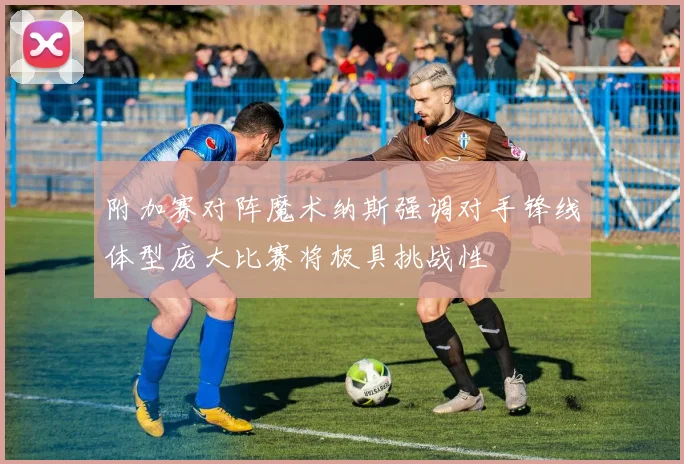 附加赛对阵魔术纳斯强调对手锋线体型庞大比赛将极具挑战性