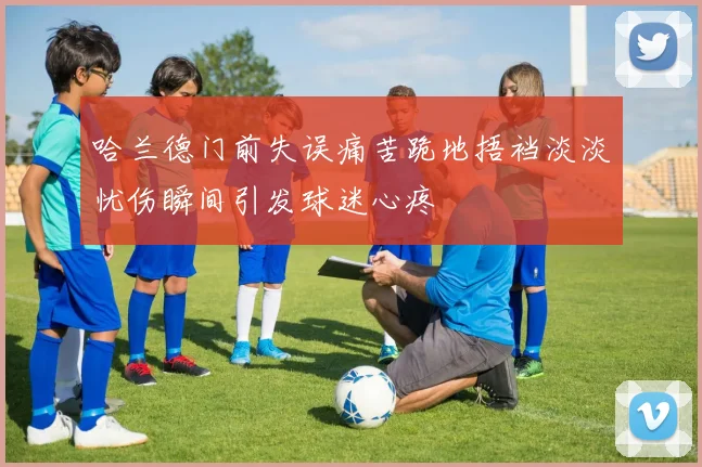 哈兰德门前失误痛苦跪地捂裆淡淡忧伤瞬间引发球迷心疼
