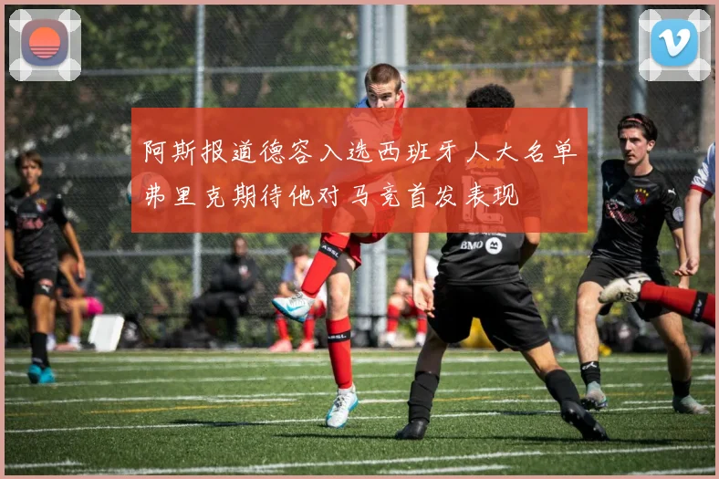 阿斯报道德容入选西班牙人大名单弗里克期待他对马竞首发表现