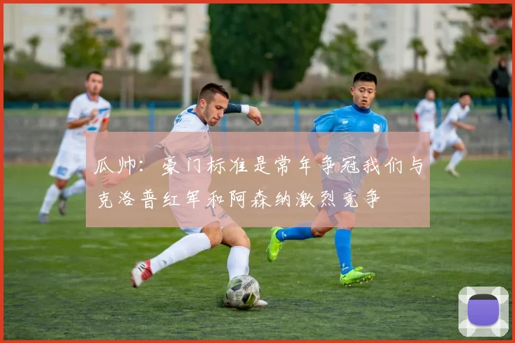 瓜帅：豪门标准是常年争冠我们与克洛普红军和阿森纳激烈竞争