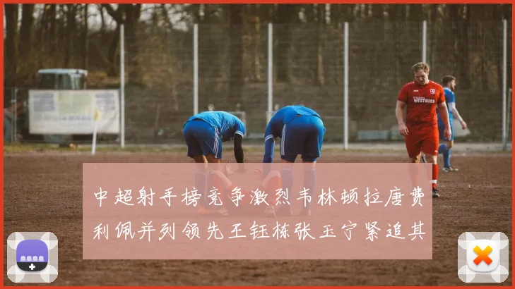 中超射手榜竞争激烈韦林顿拉唐费利佩并列领先王钰栋张玉宁紧追其后