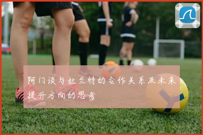阿门谈与杜兰特的合作关系及未来提升方向的思考
