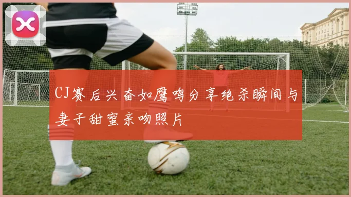 CJ赛后兴奋如鹰鸣分享绝杀瞬间与妻子甜蜜亲吻照片