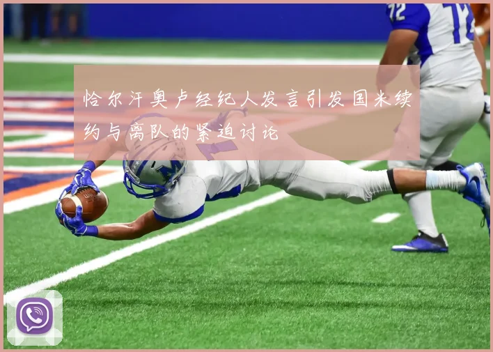 恰尔汗奥卢经纪人发言引发国米续约与离队的紧迫讨论