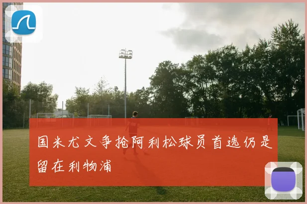 国米尤文争抢阿利松球员首选仍是留在利物浦