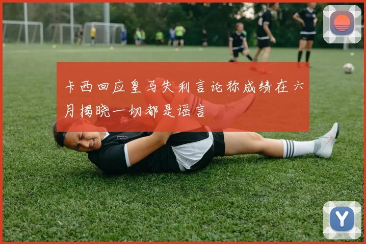 卡西回应皇马失利言论称成绩在六月揭晓一切都是谣言