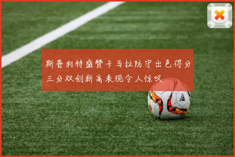 斯普利特盛赞卡马拉防守出色得分三分双创新高表现令人惊叹