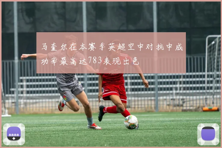 马奎尔在本赛季英超空中对抗中成功率最高达783表现出色