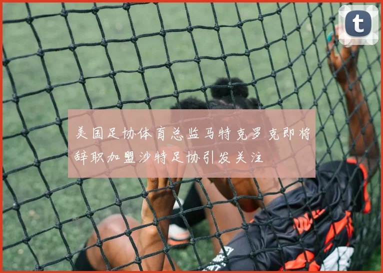 美国足协体育总监马特克罗克即将辞职加盟沙特足协引发关注