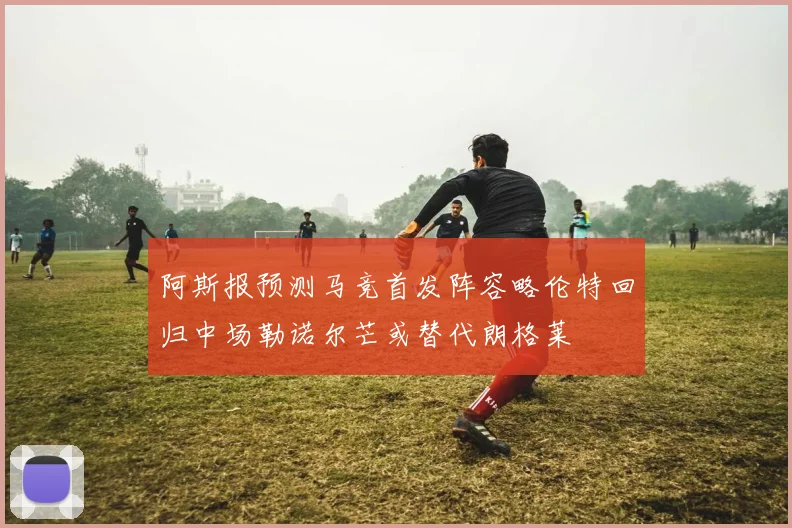 阿斯报预测马竞首发阵容略伦特回归中场勒诺尔芒或替代朗格莱
