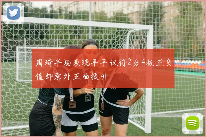 周琦半场表现平平仅得2分4板正负值却意外正面提升