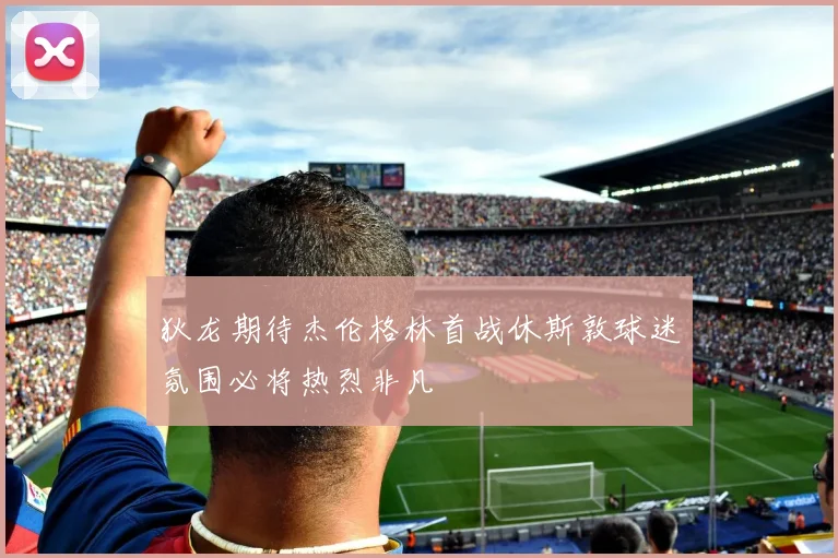狄龙期待杰伦格林首战休斯敦球迷氛围必将热烈非凡