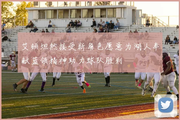 艾顿坦然接受新角色愿意为湖人奉献蓝领精神助力球队胜利