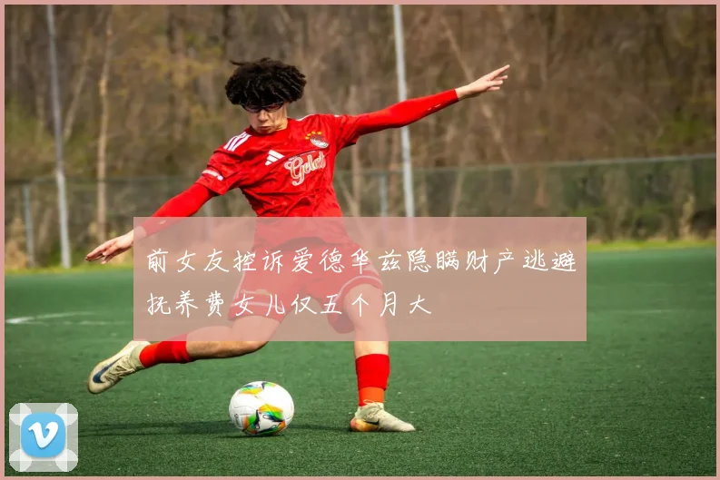 前女友控诉爱德华兹隐瞒财产逃避抚养费女儿仅五个月大