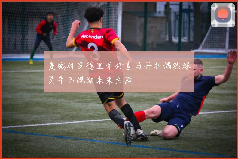 曼城对罗德里示好皇马并非偶然球员早已规划未来生涯