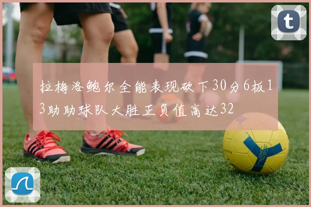 拉梅洛鲍尔全能表现砍下30分6板13助助球队大胜正负值高达32